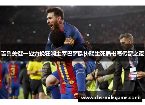 吉鲁关键一战力挽狂澜主宰巴萨欧协联生死局书写传奇之夜