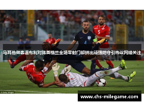 马耳他做客温布利对阵英格兰全场零射门却拼出顽强防守引热议网络关注