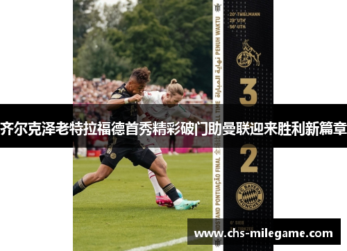 齐尔克泽老特拉福德首秀精彩破门助曼联迎来胜利新篇章