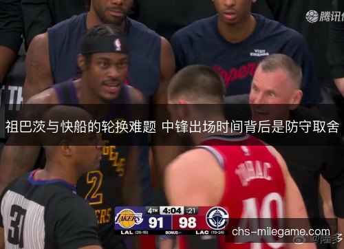 祖巴茨与快船的轮换难题 中锋出场时间背后是防守取舍 祖巴茨与快船的轮换难题 中锋出场时间背后是防守取舍